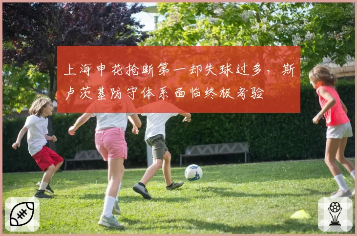 上海申花抢断第一却失球过多，斯卢茨基防守体系面临终极考验