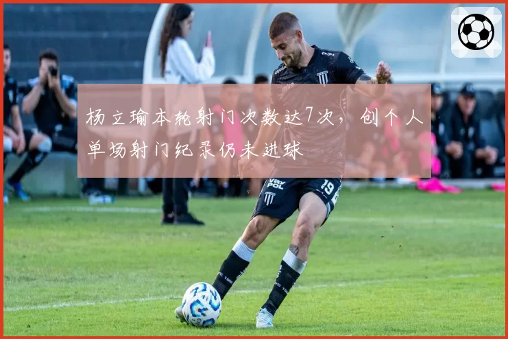 杨立瑜本轮射门次数达7次，创个人单场射门纪录仍未进球