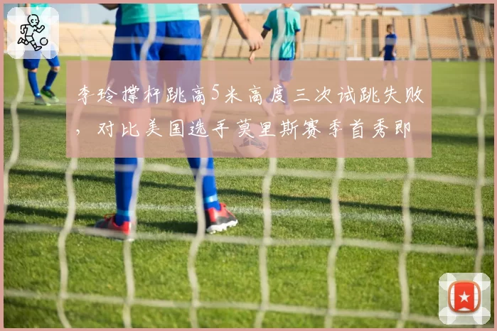 李玲撑杆跳高5米高度三次试跳失败，对比美国选手莫里斯赛季首秀即成功