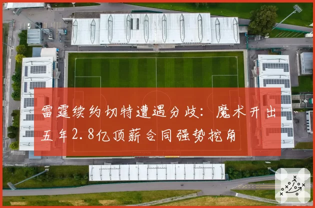 雷霆续约切特遭遇分歧：魔术开出五年2.8亿顶薪合同强势挖角