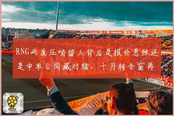 RNG两度压哨留人背后是报价悬殊还是中单合同藏对赌，十月转会窗再成谜门？