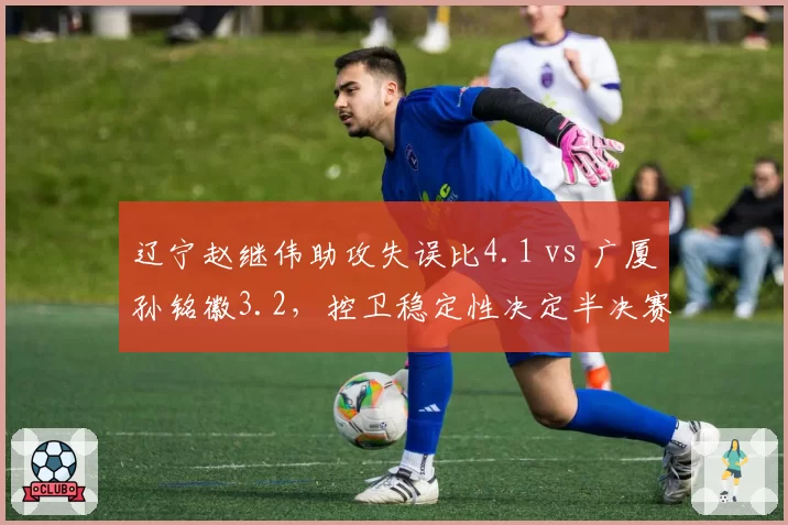 辽宁赵继伟助攻失误比4.1 vs 广厦孙铭徽3.2,控卫稳定性决定半决赛走向