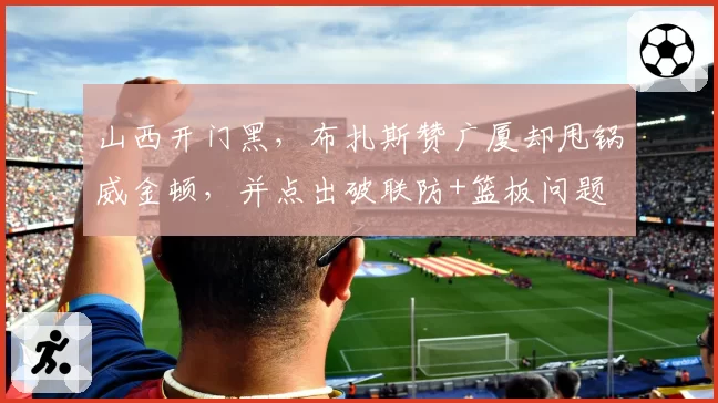 山西开门黑，布扎斯赞广厦却甩锅威金顿，并点出破联防+篮板问题