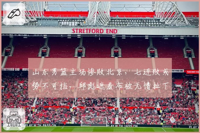 山东男篮主场惨败北京，七连败或势不可挡，邱彪遮羞布被无情扯下